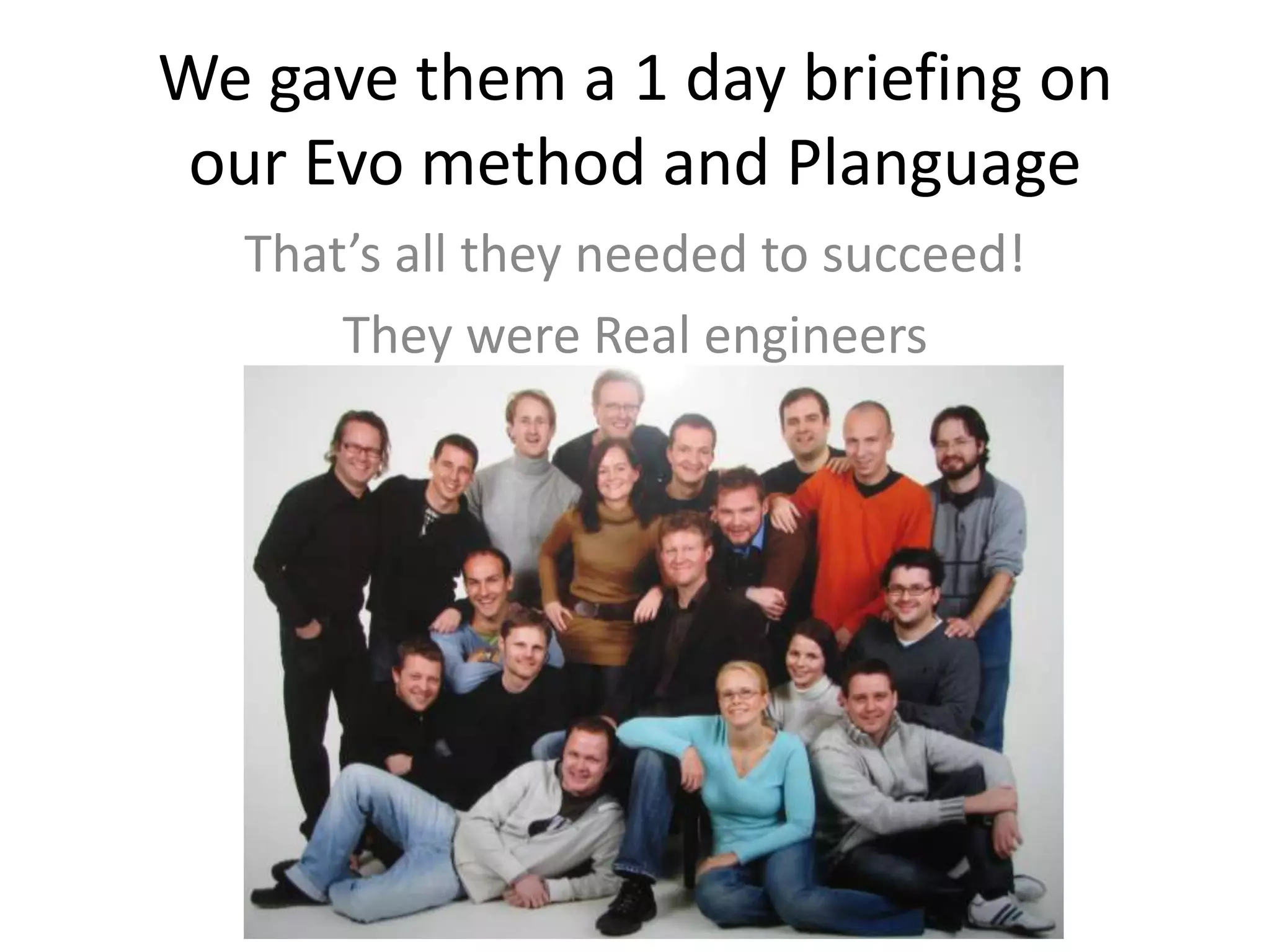 We gave them a 1 day briefing on
our Evo method and Planguage
That’s all they needed to succeed!
They were Real engineers
 