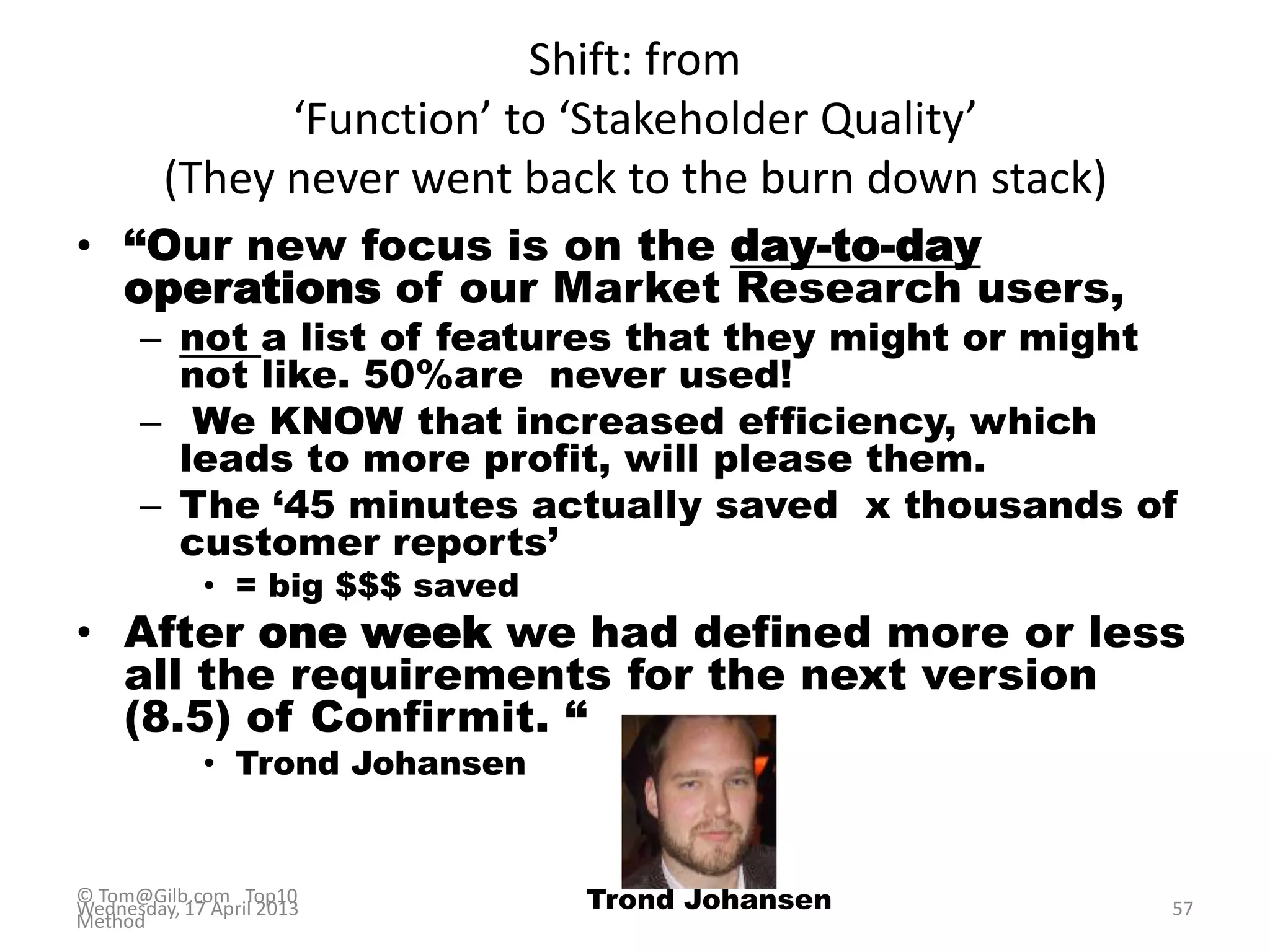 Shift: from
‘Function’ to ‘Stakeholder Quality’
(They never went back to the burn down stack)
• “Our new focus is on the day-to-day
operations of our Market Research users,
– not a list of features that they might or might
not like. 50%are never used!
– We KNOW that increased efficiency, which
leads to more profit, will please them.
– The „45 minutes actually saved x thousands of
customer reports‟
• = big $$$ saved
• After one week we had defined more or less
all the requirements for the next version
(8.5) of Confirmit. “
• Trond Johansen
© Tom@Gilb.com Top10
Method
Wednesday, 17 April 2013 57Trond Johansen
 