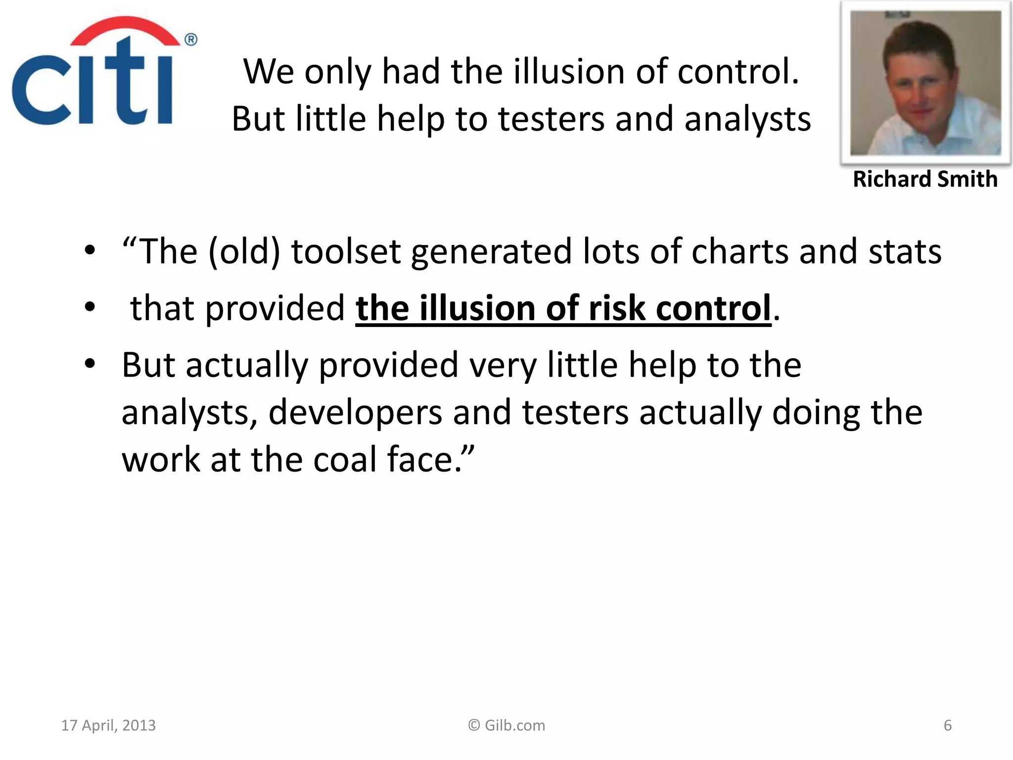 We only had the illusion of control.
But little help to testers and analysts
• “The (old) toolset generated lots of charts and stats
• that provided the illusion of risk control.
• But actually provided very little help to the
analysts, developers and testers actually doing the
work at the coal face.”
17 April, 2013 © Gilb.com 6
Richard Smith
 