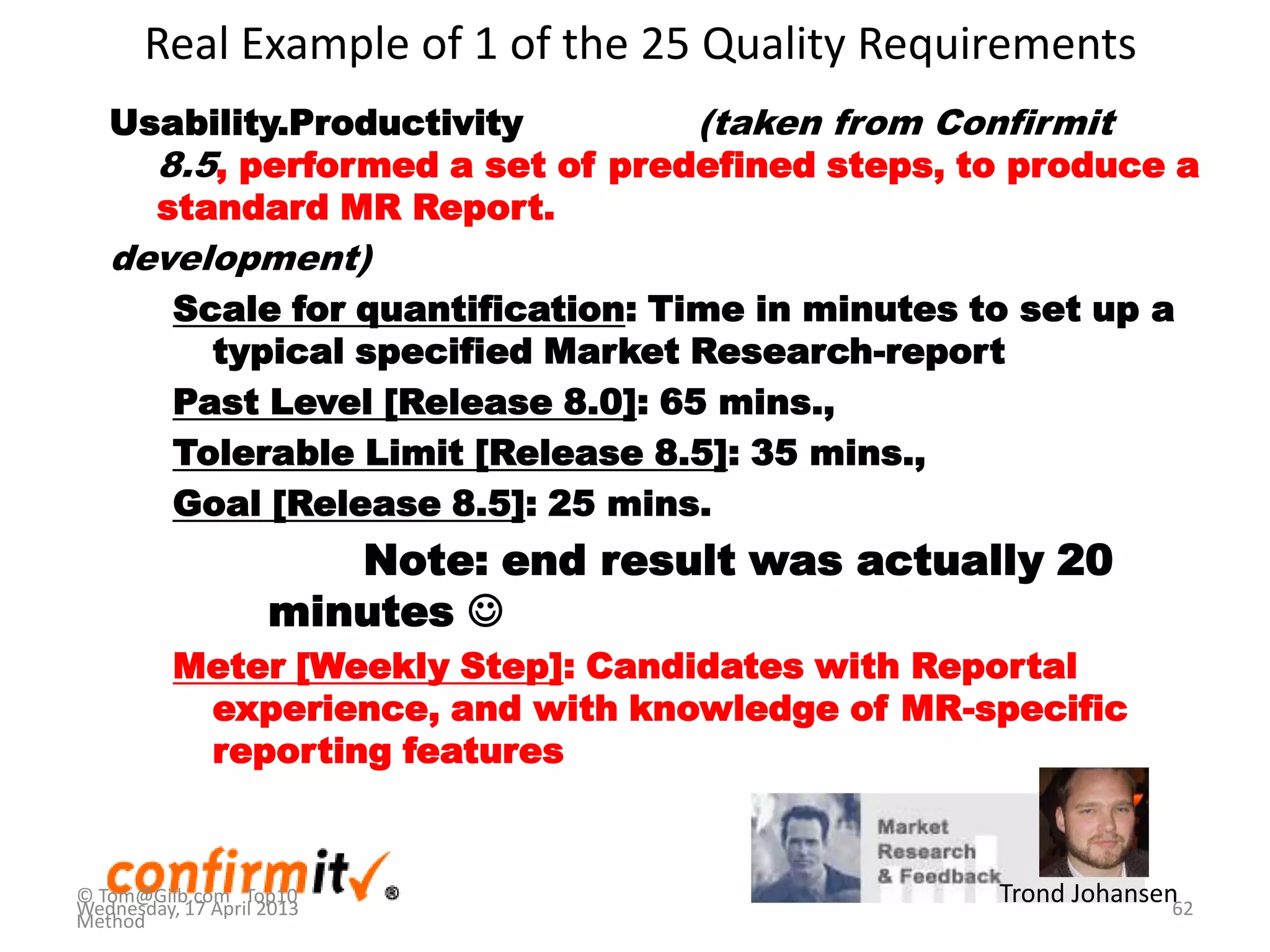 Real Example of 1 of the 25 Quality Requirements
Usability.Productivity (taken from Confirmit
8.5, performed a set of predefined steps, to produce a
standard MR Report.
development)
Scale for quantification: Time in minutes to set up a
typical specified Market Research-report
Past Level [Release 8.0]: 65 mins.,
Tolerable Limit [Release 8.5]: 35 mins.,
Goal [Release 8.5]: 25 mins.
Note: end result was actually 20
minutes 
Meter [Weekly Step]: Candidates with Reportal
experience, and with knowledge of MR-specific
reporting features
62
Trond Johansen© Tom@Gilb.com Top10
Method
Wednesday, 17 April 2013
 