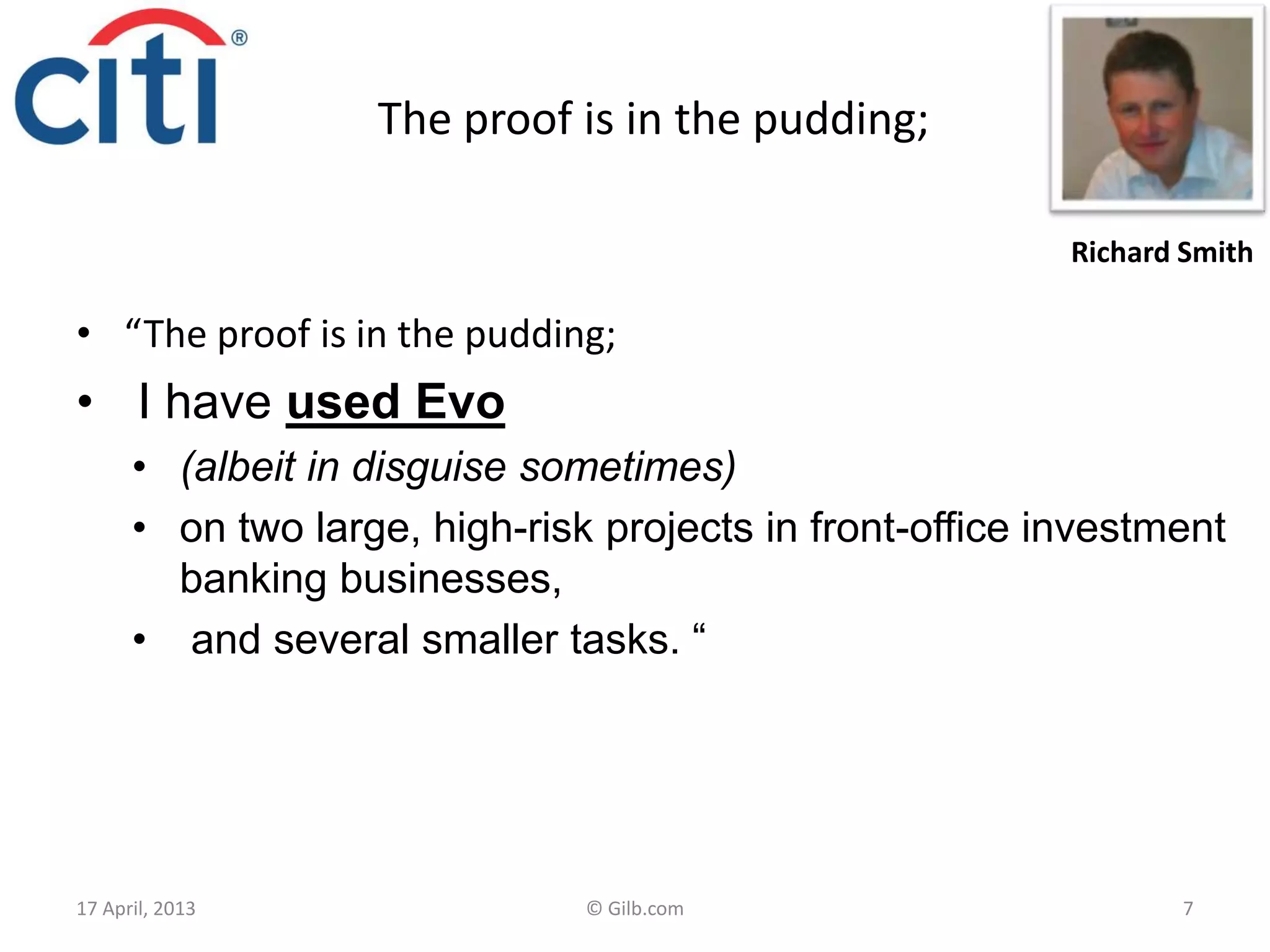 The proof is in the pudding;
• “The proof is in the pudding;
• I have used Evo
• (albeit in disguise sometimes)
• on two large, high-risk projects in front-office investment
banking businesses,
• and several smaller tasks. “
17 April, 2013 © Gilb.com 7
Richard Smith
 