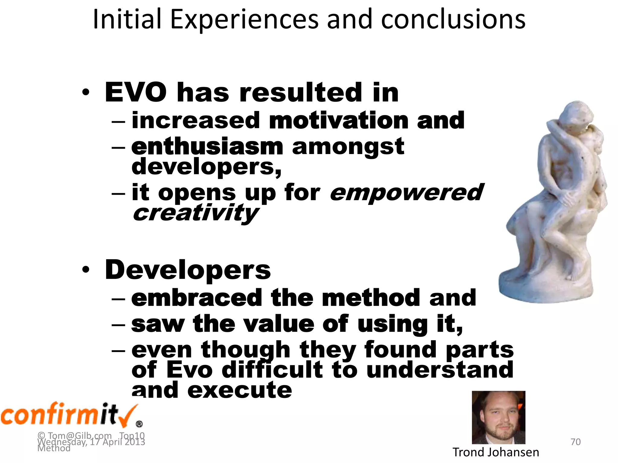 Initial Experiences and conclusions
• EVO has resulted in
– increased motivation and
– enthusiasm amongst
developers,
– it opens up for empowered
creativity
• Developers
– embraced the method and
– saw the value of using it,
– even though they found parts
of Evo difficult to understand
and execute
Trond Johansen
© Tom@Gilb.com Top10
Method
Wednesday, 17 April 2013 70
 