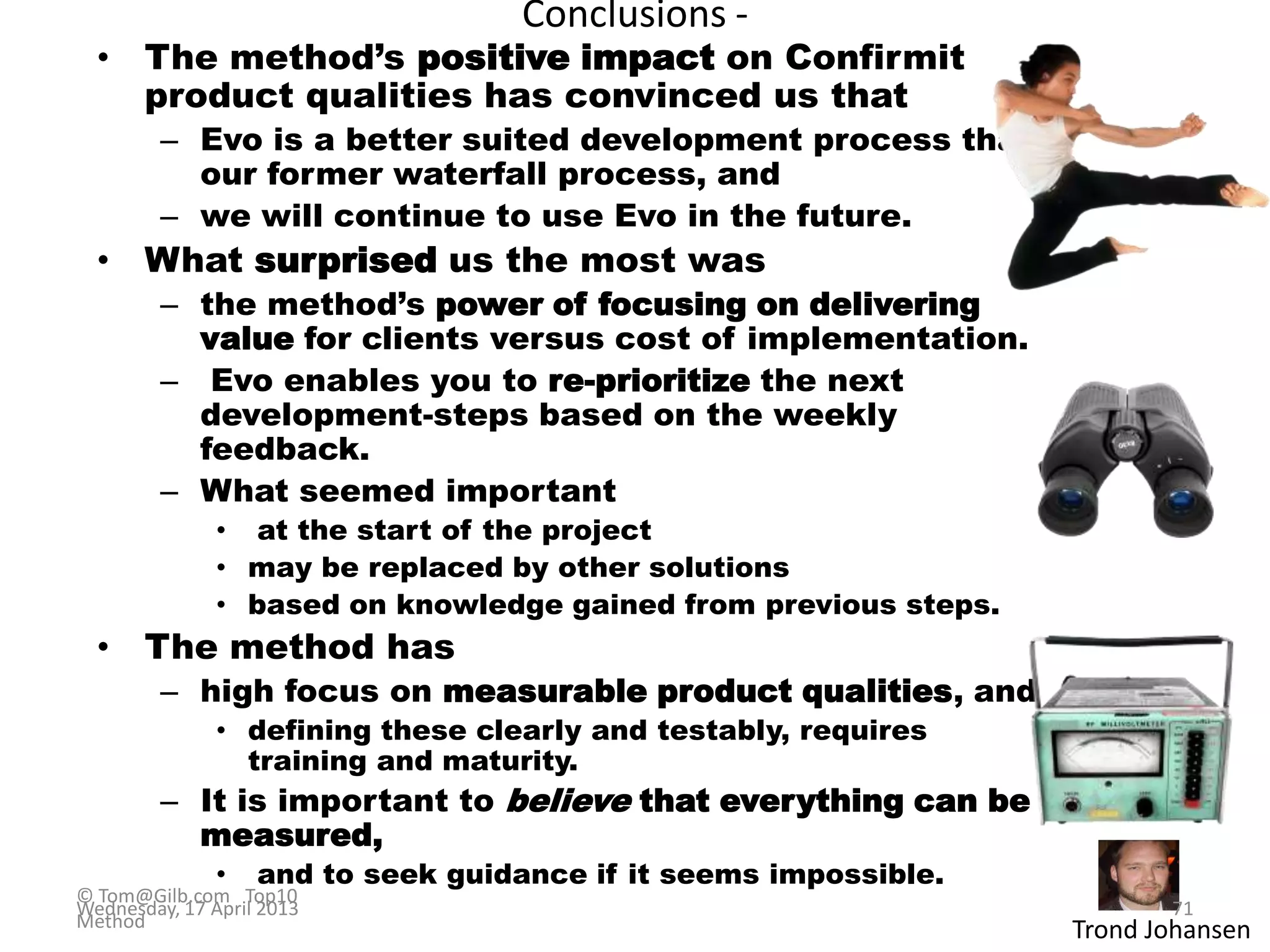 Conclusions -
• The method‟s positive impact on Confirmit
product qualities has convinced us that
– Evo is a better suited development process than
our former waterfall process, and
– we will continue to use Evo in the future.
• What surprised us the most was
– the method‟s power of focusing on delivering
value for clients versus cost of implementation.
– Evo enables you to re-prioritize the next
development-steps based on the weekly
feedback.
– What seemed important
• at the start of the project
• may be replaced by other solutions
• based on knowledge gained from previous steps.
• The method has
– high focus on measurable product qualities, and
• defining these clearly and testably, requires
training and maturity.
– It is important to believe that everything can be
measured,
• and to seek guidance if it seems impossible.
Trond Johansen
© Tom@Gilb.com Top10
Method
Wednesday, 17 April 2013 71
 