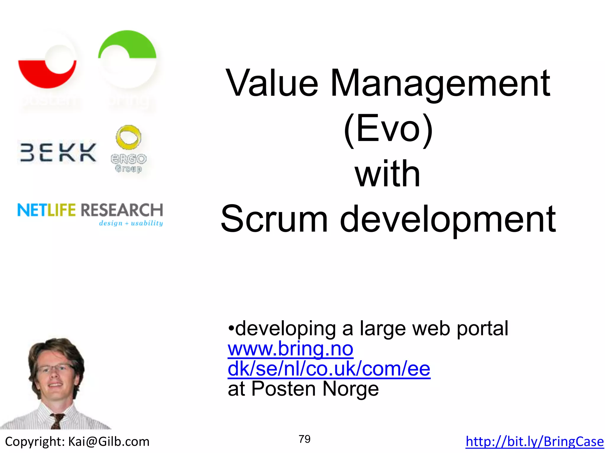 Value Management
(Evo)
with
Scrum development
•developing a large web portal
www.bring.no
dk/se/nl/co.uk/com/ee
at Posten Norge
79Copyright: Kai@Gilb.com Slides download: http://bit.ly/BringCase
 