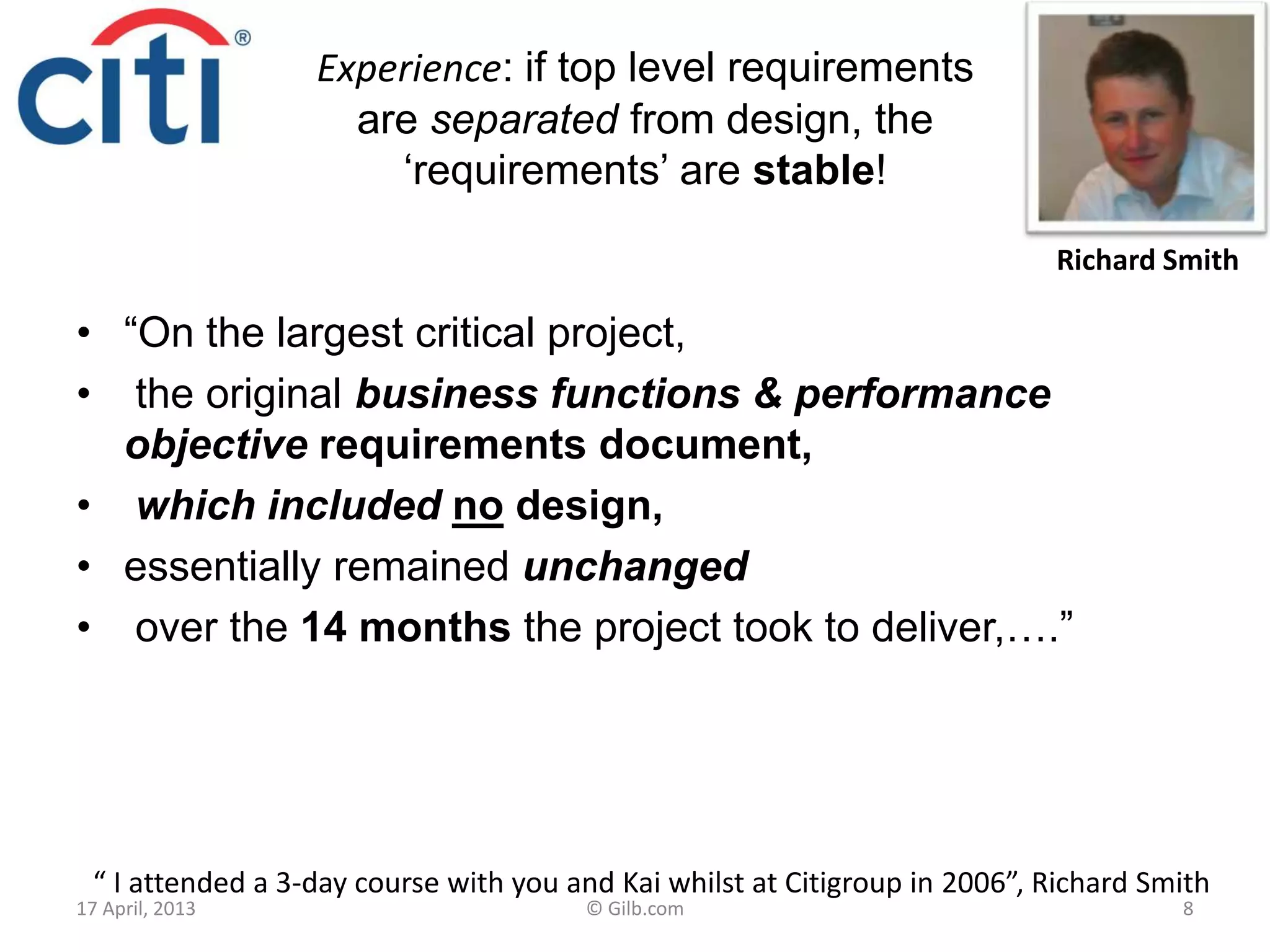 Experience: if top level requirements
are separated from design, the
„requirements‟ are stable!
• “On the largest critical project,
• the original business functions & performance
objective requirements document,
• which included no design,
• essentially remained unchanged
• over the 14 months the project took to deliver,….”
17 April, 2013 © Gilb.com 8
“ I attended a 3-day course with you and Kai whilst at Citigroup in 2006”, Richard Smith
Richard Smith
 