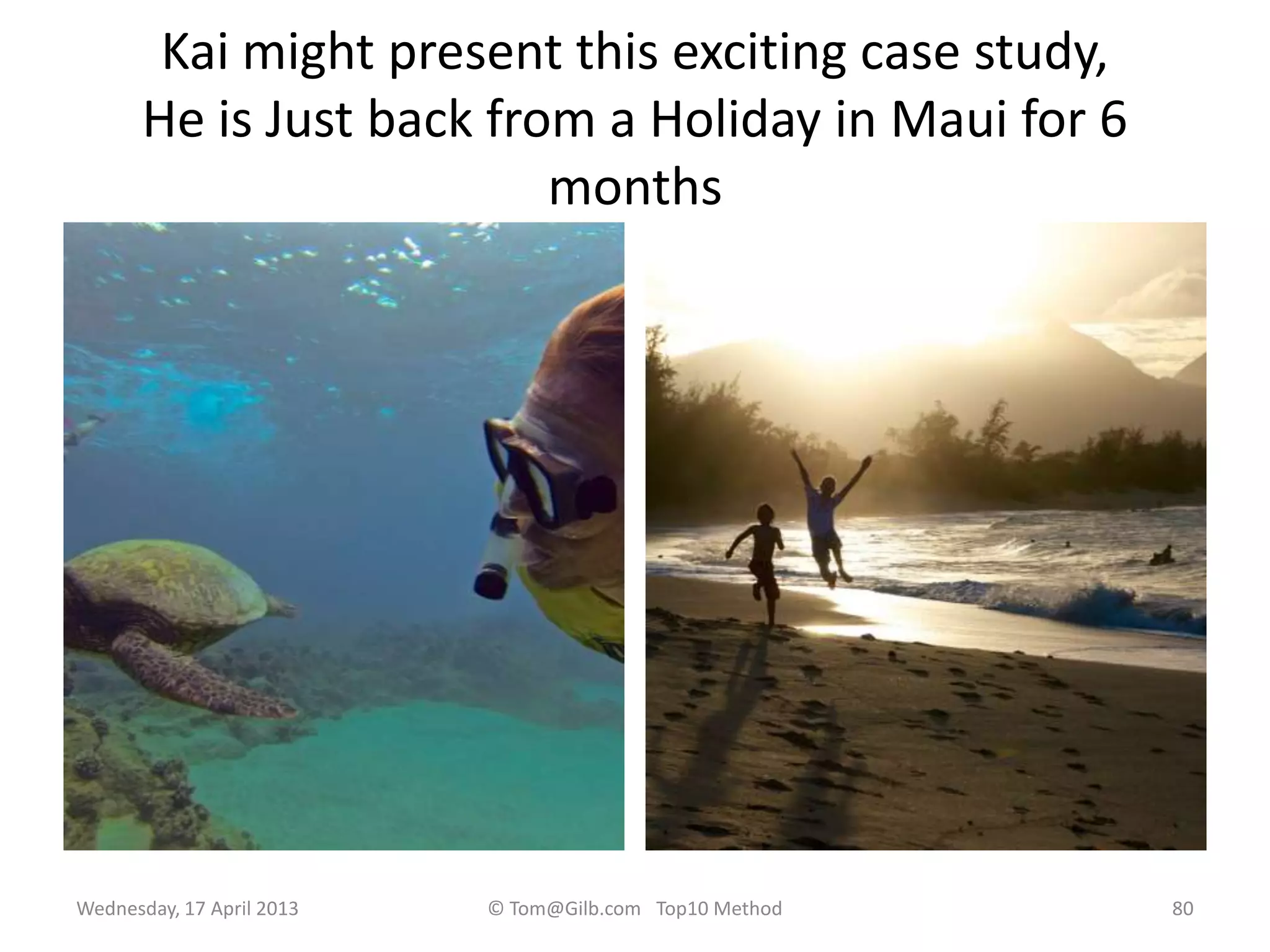 Kai might present this exciting case study,
He is Just back from a Holiday in Maui for 6
months
Wednesday, 17 April 2013 © Tom@Gilb.com Top10 Method 80
 