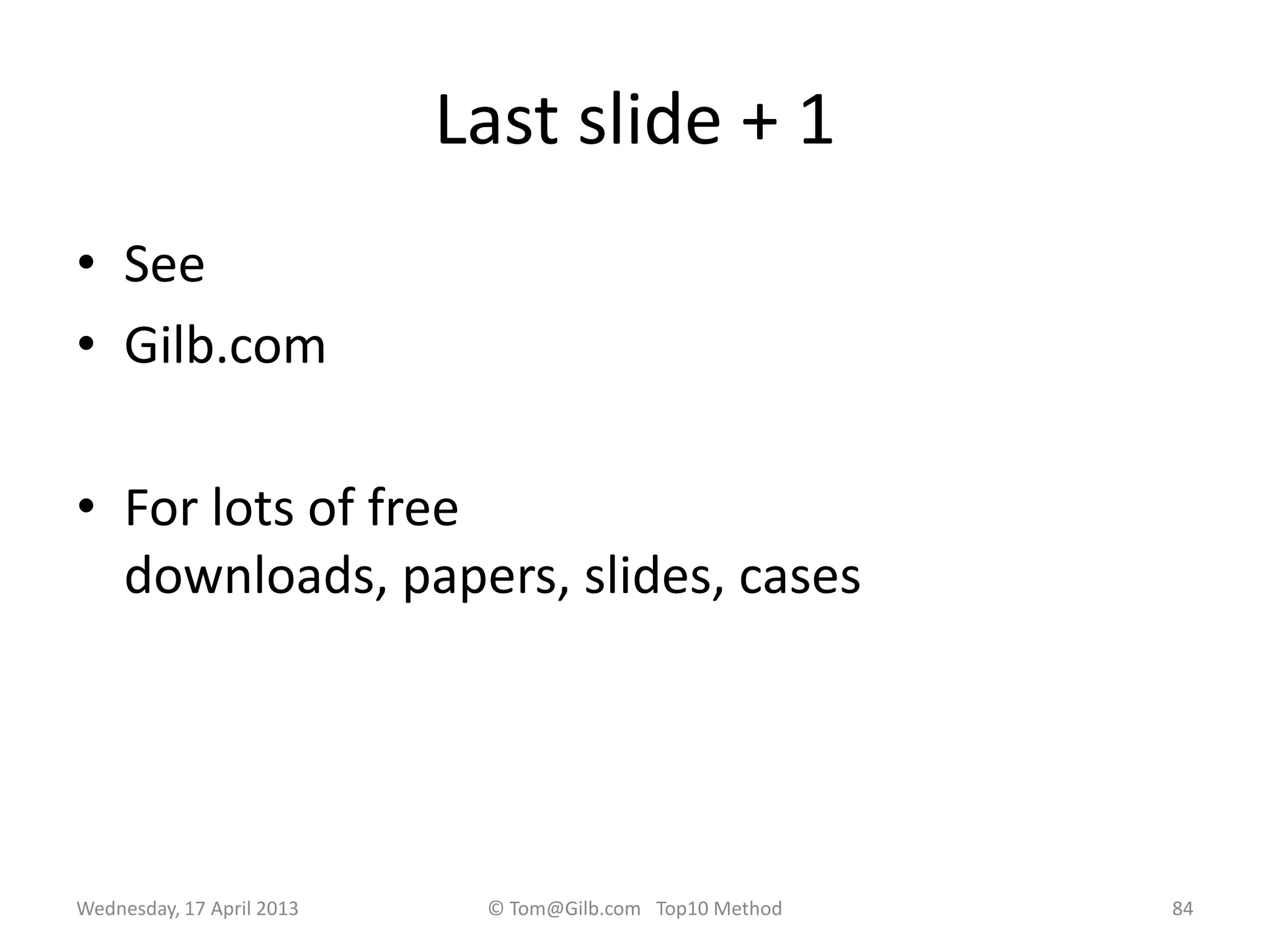 Last slide + 1
• See
• Gilb.com
• For lots of free
downloads, papers, slides, cases
Wednesday, 17 April 2013 © Tom@Gilb.com Top10 Method 84
 