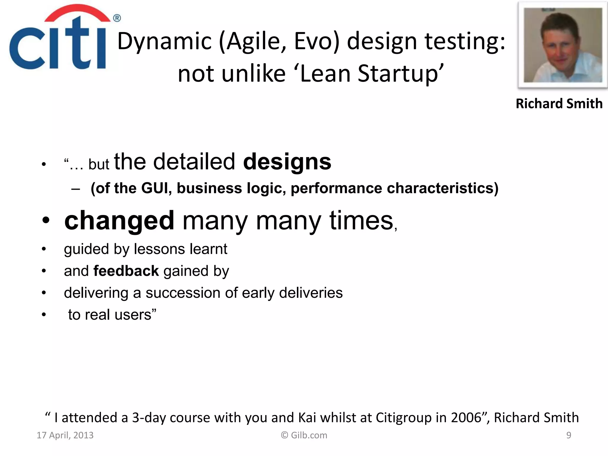 Dynamic (Agile, Evo) design testing:
not unlike ‘Lean Startup’
• “… but the detailed designs
– (of the GUI, business logic, performance characteristics)
• changed many many times,
• guided by lessons learnt
• and feedback gained by
• delivering a succession of early deliveries
• to real users”
17 April, 2013 © Gilb.com 9
“ I attended a 3-day course with you and Kai whilst at Citigroup in 2006”, Richard Smith
Richard Smith
 