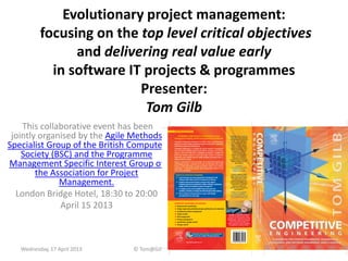 Evolutionary project management:
focusing on the top level critical objectives
and delivering real value early
in software IT projects & programmes
Presenter:
Tom Gilb
This collaborative event has been
jointly organised by the Agile Methods
Specialist Group of the British Computer
Society (BSC) and the Programme
Management Specific Interest Group of
the Association for Project
Management.
London Bridge Hotel, 18:30 to 20:00
April 15 2013
Wednesday, 17 April 2013 © Tom@Gilb.com Top10 Method 1
 