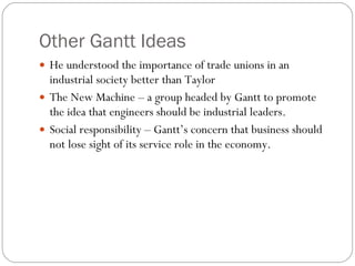 Other Gantt Ideas He understood the importance of trade unions in an industrial society better than Taylor The New Machine – a group headed by Gantt to promote the idea that engineers should be industrial leaders. Social responsibility – Gantt’s concern that business should not lose sight of its service role in the economy. 
