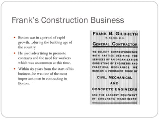 Frank’s Construction Business Boston was in a period of rapid growth…during the building age of the country. He used advertising to promote contracts and the need for workers which was uncommon at this time. Within six years from the start of his business, he was one of the most important men in contracting in Boston. 