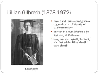 Lillian Gilbreth (1878-1972) Earned undergraduate and graduate degrees from the University of California-Berkley. Enrolled in a Ph.D. program at the University of California. Study was interrupted by her family who decided that Lillian should travel abroad Lillian Gilbreth 