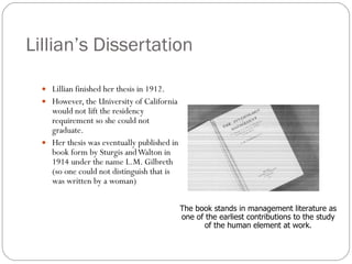 Lillian’s Dissertation Lillian finished her thesis in 1912. However, the University of California would not lift the residency requirement so she could not graduate. Her thesis was eventually published in book form by Sturgis and Walton in 1914 under the name L.M. Gilbreth (so one could not distinguish that is was written by a woman) The book stands in management literature as one of the earliest contributions to the study of the human element at work. 