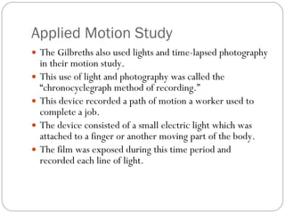 Applied Motion Study The Gilbreths also used lights and time-lapsed photography in their motion study. This use of light and photography was called the “chronocyclegraph method of recording.” This device recorded a path of motion a worker used to complete a job. The device consisted of a small electric light which was attached to a finger or another moving part of the body. The film was exposed during this time period and recorded each line of light. 