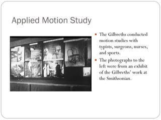Applied Motion Study The Gilbreths conducted motion studies with typists, surgeons, nurses, and sports. The photographs to the left were from an exhibit of the Gilbreths’ work at the Smithsonian. 