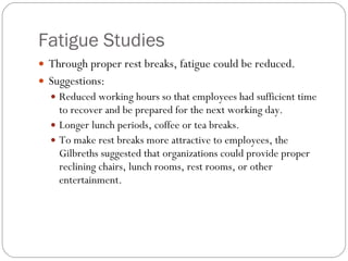 Fatigue Studies Through proper rest breaks, fatigue could be reduced. Suggestions: Reduced working hours so that employees had sufficient time to recover and be prepared for the next working day. Longer lunch periods, coffee or tea breaks. To make rest breaks more attractive to employees, the Gilbreths suggested that organizations could provide proper reclining chairs, lunch rooms, rest rooms, or other entertainment. 