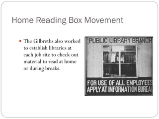Home Reading Box Movement The Gilbreths also worked to establish libraries at each job site to check out material to read at home or during breaks. 
