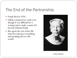 The End of the Partnership Frank died in 1924. Lillian continued to work even though it was difficult for a woman and to make a name for herself without Frank. She spent the rest of her life (into her nineties) consulting and speaking all over the world. Lillian Gilbreth 