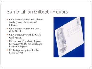 Some Lillian Gilbreth Honors Only woman awarded the Gilbreth Medal (named for Frank and Lillian). Only woman awarded the Gantt Gold Medal. Only woman Awarded the CIOS Gold Medal. Earned over 13 graduate degrees between 1928-1952 in addition to her first 3 degrees. US Postage stamp issued in her honor in 1984 