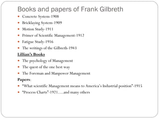 Books and papers of Frank Gilbreth Concrete System-1908 Bricklaying System-1909 Motion Study-1911 Primer of Scientific Management-1912 Fatigue Study-1916 The writings of the Gilbreth-1943 Lillian’s Books The psychology of Management The quest of the one best way The Foreman and Manpower Management Papers : “ What scientific Management means to America’s Industrial position”-1915 “ Process Charts”-1921….and many others 