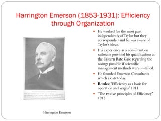 Harrington Emerson (1853-1931): Efficiency through Organization He worked for the most part  independently of Taylor but they corresponded and he was aware of Taylor’s ideas. His experience as a consultant on railroads provided his qualifications at the Eastern Rate Case regarding the savings possible if scientific management methods were installed. He founded Emerson Consultants which exists today. Books : “Efficiency as a basis for operation and wages” 1911 “ The twelve principles of Efficiency” 1913 Harrington Emerson 
