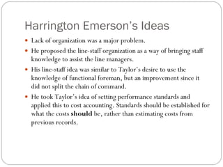Harrington Emerson’s Ideas Lack of organization was a major problem. He proposed the line-staff organization as a way of bringing staff knowledge to assist the line managers. His line-staff idea was similar to Taylor’s desire to use the knowledge of functional foreman, but an improvement since it did not split the chain of command. He took Taylor’s idea of setting performance standards and applied this to cost accounting. Standards should be established for what the costs  should  be, rather than estimating costs from previous records. 