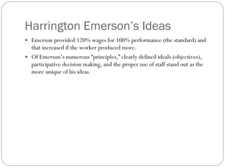 Harrington Emerson’s Ideas Emerson provided 120% wages for 100% performance (the standard) and that increased if the worker produced more. Of Emerson’s numerous “principles,” clearly defined ideals (objectives), participative decision making, and the proper use of staff stand out as the more unique of his ideas. 