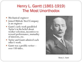 Henry L. Gantt (1861-1919) The Most Unorthodox Mechanical engineer Joined Midvale Steel Company as an engineer Gantt’s early work paralleled Taylor’s in his belief about worker selection, incentives to reward performance, mutuality of interests, etc.  Taylor and Gantt admired each other’s work. Gantt was a prolific writer – over 150 titles . Henry L. Gantt 