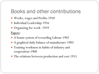Books and other contributions Works, wages and Profits-1910 Individual Leadership-1916 Organizing for work -1919 Papers : A bonus system of rewarding Labour-1902 A graphical daily balance of manufacture-1903 Training workmen in habits of industry and cooperation-1908 The relations between production and cost-1915 