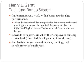 Henry L. Gantt: Task and Bonus System Implemented task work with a bonus to stimulate performance. When he discovered that this provided little incentive beyond meeting the standard, he modified the payment plan. He influenced Taylor because Taylor believed Gantt’s plan was better. Rewards to supervisors when their employees came up to standard (rewarded development of employees). Emphasized importance of morale, training, and development of employees. 