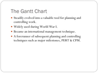 The Gantt Chart Steadily evolved into a valuable tool for planning and controlling work. Widely used during World War I. Became an international management technique. A forerunner of subsequent planning and controlling techniques such as major milestones, PERT & CPM. 