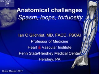 Anatomical challenges
           Spasm, loops, tortuosity

            Ian C Gilchrist, MD, FACC, FSCAI
                    Professor of Medicine
                   Heart & Vascular Institute
             Penn State/Hershey Medical Center
                         Hershey, PA

Duke Master 2011
 