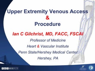 Upper Extremity Venous Access
              &
          Procedure
 Ian C Gilchrist, MD, FACC, FSCAI
          Professor of Medicine
        Heart & Vascular Institute
    Penn State/Hershey Medical Center
              Hershey, PA
 
