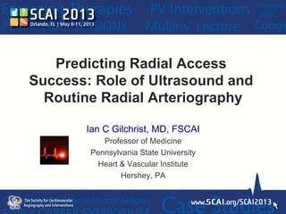 Predicting Radial Access
Success: Role of Ultrasound and
Routine Radial Arteriography
Ian C Gilchrist, MD, FSCAI
Professor of Medicine
Pennsylvania State University
Heart & Vascular Institute
Hershey, PA
 