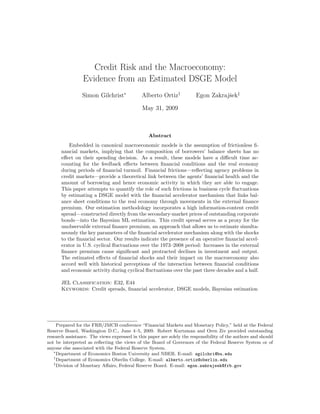 Credit Risk and the Macroeconomy:
                 Evidence from an Estimated DSGE Model
                 Simon Gilchrist∗             Alberto Ortiz†            Egon Zakrajˇek‡
                                                                                   s

                                              May 31, 2009



                                                 Abstract
          Embedded in canonical macroeconomic models is the assumption of frictionless ﬁ-
      nancial markets, implying that the composition of borrowers’ balance sheets has no
      eﬀect on their spending decision. As a result, these models have a diﬃcult time ac-
      counting for the feedback eﬀects between ﬁnancial conditions and the real economy
      during periods of ﬁnancial turmoil. Financial frictions—reﬂecting agency problems in
      credit markets—provide a theoretical link between the agents’ ﬁnancial health and the
      amount of borrowing and hence economic activity in which they are able to engage.
      This paper attempts to quantify the role of such frictions in business cycle ﬂuctuations
      by estimating a DSGE model with the ﬁnancial accelerator mechanism that links bal-
      ance sheet conditions to the real economy through movements in the external ﬁnance
      premium. Our estimation methodology incorporates a high information-content credit
      spread—constructed directly from the secondary-market prices of outstanding corporate
      bonds—into the Bayesian ML estimation. This credit spread serves as a proxy for the
      unobservable external ﬁnance premium, an approach that allows us to estimate simulta-
      neously the key parameters of the ﬁnancial accelerator mechanism along with the shocks
      to the ﬁnancial sector. Our results indicate the presence of an operative ﬁnancial accel-
      erator in U.S. cyclical ﬂuctuations over the 1973–2008 period: Increases in the external
      ﬁnance premium cause signiﬁcant and protracted declines in investment and output.
      The estimated eﬀects of ﬁnancial shocks and their impact on the macroeconomy also
      accord well with historical perceptions of the interaction between ﬁnancial conditions
      and economic activity during cyclical ﬂuctuations over the past three decades and a half.

      JEL Classification: E32, E44
      Keywords: Credit spreads, ﬁnancial accelerator, DSGE models, Bayesian estimation




     Prepared for the FRB/JMCB conference “Financial Markets and Monetary Policy,” held at the Federal
Reserve Board, Washington D.C., June 4–5, 2009. Robert Kurtzman and Oren Ziv provided outstanding
research assistance. The views expressed in this paper are solely the responsibility of the authors and should
not be interpreted as reﬂecting the views of the Board of Governors of the Federal Reserve System or of
anyone else associated with the Federal Reserve System.
   ∗
     Department of Economics Boston University and NBER. E-mail: sgilchri@bu.edu
   †
     Department of Economics Oberlin College. E-mail: alberto.ortiz@oberlin.edu
   ‡
     Division of Monetary Aﬀairs, Federal Reserve Board. E-mail: egon.zakrajsek@frb.gov
 