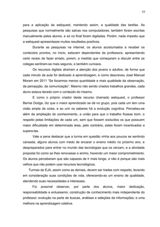 10
para a aplicação da webquest, mantendo assim, a qualidade das tarefas. As
pesquisas que normalmente são salvas nos computadores, também foram escritas
manualmente pelos alunos, e só no final foram digitadas. Porém, nada impediu que
a webquest apresentasse muitos resultados positivos.
Durante as pesquisas na internet, os alunos acostumados a receber os
conteúdos prontos, no inicio, estavam dependentes da professora, apresentando
certo receio de fazer errado, porem, a medida que começaram a discutir entre os
colegas sentiram-se mais seguros, e também curiosos.
Os recursos digitais atraíram a atenção dos jovens e adultos, de forma que
cada minuto da aula foi dedicado à aprendizagem, e como descreveu José Manuel
Moram em 2011 “Se focarmos menos quantidade e mais qualidade da observação,
da percepção, da comunicação”. Mesmo não sendo criados trabalhos grandes, cada
aluno estava iterado com o conteúdo do mesmo.
E como o próprio criador deste recurso chamado webquest, o professor
Bernie Dodge, diz que o maior aprendizado se dá no grupo, pois cada um tem uma
visão ampla da coisa, e ao unir os saberes há a evolução cognitiva. Percebeu-se
além da ampliação do conhecimento, a união para que o trabalho ficasse bom, o
respeito pelas limitações de cada um, sem que fossem excluídos os que possuem
maior dificuldade em determinada área, pelo contrário, estes foram incentivados a
supera-las.
Vale a pena destacar que a turma em questão vinha aos poucos se sentindo
cansada, alguns alunos com medo de encarar o ensino médio no próximo ano, e
despreparados para entrar no mundo das tecnologias que os cercam, e a atividade
proposta foi como se lhes renovasse o animo, havendo um maior comprometimento.
Os alunos perceberam que são capazes de ir mais longe, e não é porque são mais
velhos que não podem usar recursos tecnológicos.
Turmas de EJA, assim como as demais, devem ser tradas com respeito, levando
em consideração suas condições de vida, oferecendo-as um ensino de qualidade,
atendendo suas necessidades e interesses.
Foi possível observar, por parte dos alunos, maior dedicação,
responsabilidade e entusiasmo; construção de conhecimento mais independente do
professor; evolução na parte de buscas, análises e seleções de informações; e uma
melhora na aprendizagem coletiva.
 