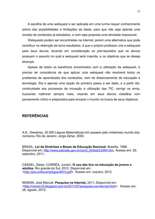 11
A escolha de uma webquest a ser aplicada em uma turma requer conhecimento
prévio das possibilidades e limitações da desta, para que não seja apenas uma
revisão de conteúdos já estudados, e nem seja proposta uma atividade impossível.
Webquests podem ser encontradas na internet, porem uma alternativa que pode
contribuir na obtenção de bons resultados, é que o próprio professor crie a webquest
para seus alunos, levando em consideração os pré-requisitos que os alunos
possuem o assunto no qual a webquest será inserida, e os objetivos que se deseja
alcançar.
Apesar de todos os benefícios encontrados com a utilização da webquest, é
preciso ter consciência de que aplicar uma webquest não resolverá todos os
problemas de aprendizado dos conteúdos, nem do distanciamento de educação e
tecnologia. Ela é apenas uma opção de primeiro passo a ser dado, e a partir daí,
continuidade aos processos de inovação e utilização das TIC, corrigir os erros,
buscando melhorar sempre mais, visando em seus alunos cidadãos com
pensamento critico e preparados para encarar o mundo na busca de seus objetivos.
REFERÊNCIAS
A.K., Dewdney, 20.000 Léguas Matemáticas-Um passeio pelo misterioso mundo dos
números- Rio de Janeiro: Jorge Zahar, 2000.
BRASIL. Lei de Diretrizes e Bases da Educação Nacional. Brasília, 1996.
Disponível em: http://www.planalto.gov.br/ccivil_03/leis/L9394.htm. Acesso em: 29,
setembro, 2011.
CASSEL, Deise; CORRÊA, Juciani. O uso das tics na educação de jovens e
adultos. Rio grande do Sul, 2012. Disponível em:
<http://jne.unifra.br/artigos/4815.pdf>. Acesso em: outubro, 2012.
MORAN, José Manuel. Pesquisa na Internet, 2011. Disponível em:
<http://moran10.blogspot.com.br/2011/07/pesquisa-na-internet.html>. Acesso em:
28, agosto, 2012.
 