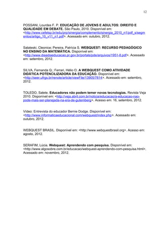 12
POSSANI, Lourdes F. P. EDUCAÇÃO DE JOVENS E ADULTOS: DIREITO E
QUALIDADE EM DEBATE. São Paulo, 2010. Disponível em:
<http://www.cefetsp.br/edu/prp/sinergia/complemento/sinergia_2010_n1/pdf_s/segm
entos/artigo_10_v11_n1.pdf>. Acessado em: outubro, 2012.
Salateski, Cleonice; Pereira, Patrícia S. WEBQUEST: RECURSO PEDAGÓGICO
NO ENSINO DA MATEMÁTICA. Disponível em:
<http://www.diaadiaeducacao.pr.gov.br/portals/pde/arquivos/1951-8.pdf>. Acessado
em: setembro, 2012.
SILVA, Fernanda Q.; Ferrari, Hélio O. A WEBQUEST COMO ATIVIDADE
DIDÁTICA POTENCILIZADORA DA EDUCAÇÃO. Disponível em:
<http://seer.ufrgs.br/renote/article/viewFile/13905/7814>. Acessado em: setembro,
2012.
TOLEDO, Salete. Educadores não podem temer novas tecnologias. Revista Veja
2010. Disponível em: <http://veja.abril.com.br/noticia/educacao/a-educacao-nao-
pode-mais-ser-planejada-na-era-de-gutemberg>. Acesso em: 16, setembro, 2012.
Vídeo: Entrevista do educador Bernie Dodge. Disponível em:
<http://www.informaticaeducacional.com/webquest/index.php>. Acessado em:
outubro, 2012.
WEBQUEST BRASIL. Disponível em: <http://www.webquestbrasil.org>. Acesso em:
agosto, 2012.
SERAFIM, Lúcia. Webquest: Aprendendo com pesquisa. Disponível em:
<http://www.algosobre.com.br/educacao/webquest-aprendendo-com-pesquisa.html>.
Acessado em: novembro, 2012.
 