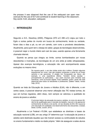 2
the process it was observed that the use of the webquest can open new
avenues for the use of ICT and contribute to student learning in the classroom.
Key words: EJA, education, webquest.
1. INTRODUÇÃO
Segundo a A.K., Dewdney (2000), Pitágoras (570 a.C 496 a.C) viajou por todo o
Egito e outras partes do mundo em busca de conhecimento, lenda ou verdade,
foram dias e dias a pé, ou em um camelo, com rumo a prováveis descobertas.
Atualmente, para quem tem o desejo do saber, graças às tecnologias desenvolvidas,
é possível viajar o mundo inteiro sem sair de casa, usando apenas uma ferramenta
chamada internet.
Quando se pensa que chegou ao limite, somos bombardeados por novas
descobertas e invenções, as tecnologias de um ano atrás já estão ultrapassadas.
Apesar dos avanços tecnológicos, a educação não vem acompanhando essas
evoluções no mesmo ritmo:
De maneira geral, o uso das mídias ainda não é efetivo. Existem algumas
experiências em curso, mas são projetos incipientes e ainda há um longo
caminho a ser percorrido. O projeto Um Computador por Aluno, por
exemplo, é uma experiência efetiva. Também temos escolas –
principalmente as particulares – que usam recursos para ministrar aula
interativas, como as lousas digitais. Essa realidade, porém, ainda não está
disponível para todos os estudantes e professores. (Salete Toledo, revista
Veja, 2010).
Quando se trata da Educação de Jovens e Adultos (EJA), não é diferente, e em
certos casos, é possível observar uma menor utilização das TIC nestas turmas, do
que em turmas regulares, além disso, nem sempre se valorizou a qualidade do
ensino de jovens e adultos:
O princípio básico da educação de jovens e adultos, no início do século XX,
não foi de qualificação para o mercado de trabalho, mas sim o de apenas ter
conhecimento da leitura e da escrita. Já nas décadas de 80 e 90, busca-se
uma educação de qualidade e de desenvolvimento dos educandos. (Cassel,
Deise; Corrêa, Juciani, 2012).
Atualmente a Lei Federal n°9.394, que estabelece as diretrizes e bases da
educação nacional (LDB), em seu artigo 37 determina que “a educação de jovens e
adultos será destinada àqueles que não tiveram acesso ou continuidade de estudos
no ensino fundamental e médio na idade própria.” Além de assegurar a estes alunos
 