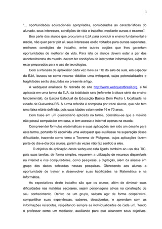 3
“... oportunidades educacionais apropriadas, consideradas as características do
alunado, seus interesses, condições de vida e trabalho, mediante cursos e exames”.
Boa parte dos alunos que procuram a EJA para concluir o ensino fundamental e
médio, não quer parar por aí, seus interesses estão voltados para cursos superiores,
melhores condições de trabalho, entre outras opções que lhes garantam
oportunidades de melhorar de vida. Para isto os alunos devem estar a par dos
acontecimentos do mundo, devem ter condições de interpretar informações, além de
estar preparados para o uso de tecnologias.
Com a intensão de aproximar cada vez mais as TIC da sala de aula, em especial
da EJA, buscou-se como recurso didático uma webquest, cujas potencialidades e
fragilidades serão discutidas no presente artigo.
A webquest analisada foi retirada do site http://www.webquestbrasil.org, e foi
aplicada em uma turma da EJA, da totalidade seis (referente à oitava série do ensino
fundamental), da Escola Estadual de Educação Básica Dom Pedro I, localizada na
cidade de Quevedos-RS. A turma referida é composta por treze alunos, que não tem
uma faixa etária definida, pois suas idades vaiam entre 16 e 70 anos.
Com base em um questionário aplicado na turma, constatou-se que a maioria
não possui computador em casa, e tem acesso a internet apenas na escola.
Compreender fórmulas matemáticas e suas aplicações tem sido um desafio para
esta turma, portanto foi escolhida uma webquest que auxiliasse na superação dessa
dificuldade, trazendo como tema o Teorema de Pitágoras, cujas aplicações fazem
parte do dia-a-dia dos alunos, porém às vezes não faz sentido a eles.
O objetivo da aplicação desta webquest está ligado também ao uso das TIC,
pois suas tarefas, de forma simples, requerem a utilização de recursos disponíveis
na internet e nos computadores, como pesquisas, e digitação, além da analise em
grupo dos dados coletados nessas pesquisas. Oferecendo aos alunos a
oportunidade de treinar e desenvolver suas habilidades na Matemática e na
Informática.
As expectativas deste trabalho são que os alunos, além de diminuir suas
dificuldades nas matérias escolares, sejam personagens ativos na construção de
seu conhecimento. Dentro de um grupo, saibam agir de forma cooperativa,
compartilhar suas experiências, saberes, descobertas, e aprendam com as
informações recebidas, respeitando sempre as individualidades de cada um. Tendo
o professor como um mediador, auxiliando para que alcancem seus objetivos,
 