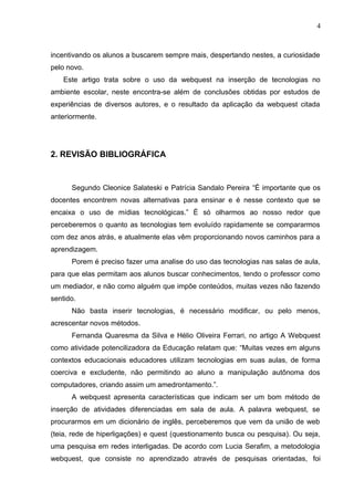 4
incentivando os alunos a buscarem sempre mais, despertando nestes, a curiosidade
pelo novo.
Este artigo trata sobre o uso da webquest na inserção de tecnologias no
ambiente escolar, neste encontra-se além de conclusões obtidas por estudos de
experiências de diversos autores, e o resultado da aplicação da webquest citada
anteriormente.
2. REVISÃO BIBLIOGRÁFICA
Segundo Cleonice Salateski e Patrícia Sandalo Pereira “É importante que os
docentes encontrem novas alternativas para ensinar e é nesse contexto que se
encaixa o uso de mídias tecnológicas.” É só olharmos ao nosso redor que
perceberemos o quanto as tecnologias tem evoluído rapidamente se compararmos
com dez anos atrás, e atualmente elas vêm proporcionando novos caminhos para a
aprendizagem.
Porem é preciso fazer uma analise do uso das tecnologias nas salas de aula,
para que elas permitam aos alunos buscar conhecimentos, tendo o professor como
um mediador, e não como alguém que impõe conteúdos, muitas vezes não fazendo
sentido.
Não basta inserir tecnologias, é necessário modificar, ou pelo menos,
acrescentar novos métodos.
Fernanda Quaresma da Silva e Hélio Oliveira Ferrari, no artigo A Webquest
como atividade potencilizadora da Educação relatam que: “Muitas vezes em alguns
contextos educacionais educadores utilizam tecnologias em suas aulas, de forma
coerciva e excludente, não permitindo ao aluno a manipulação autônoma dos
computadores, criando assim um amedrontamento.”.
A webquest apresenta características que indicam ser um bom método de
inserção de atividades diferenciadas em sala de aula. A palavra webquest, se
procurarmos em um dicionário de inglês, perceberemos que vem da união de web
(teia, rede de hiperligações) e quest (questionamento busca ou pesquisa). Ou seja,
uma pesquisa em redes interligadas. De acordo com Lucia Serafim, a metodologia
webquest, que consiste no aprendizado através de pesquisas orientadas, foi
 