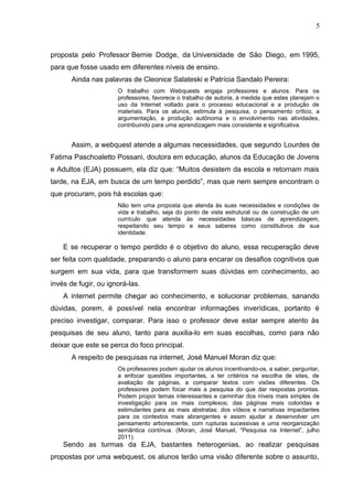 5
proposta pelo Professor Bernie Dodge, da Universidade de São Diego, em 1995,
para que fosse usado em diferentes níveis de ensino.
Ainda nas palavras de Cleonice Salateski e Patrícia Sandalo Pereira:
O trabalho com Webquests engaja professores e alunos. Para os
professores, favorece o trabalho de autoria, à medida que estes planejam o
uso da Internet voltado para o processo educacional e a produção de
materiais. Para os alunos, estimula à pesquisa, o pensamento crítico, a
argumentação, a produção autônoma e o envolvimento nas atividades,
contribuindo para uma aprendizagem mais consistente e significativa.
Assim, a webquest atende a algumas necessidades, que segundo Lourdes de
Fatima Paschoaletto Possani, doutora em educação, alunos da Educação de Jovens
e Adultos (EJA) possuem, ela diz que: “Muitos desistem da escola e retornam mais
tarde, na EJA, em busca de um tempo perdido”, mas que nem sempre encontram o
que procuram, pois há escolas que:
Não tem uma proposta que atenda às suas necessidades e condições de
vida e trabalho, seja do ponto de vista estrutural ou de construção de um
currículo que atenda às necessidades básicas de aprendizagem,
respeitando seu tempo e seus saberes como constitutivos de sua
identidade.
E se recuperar o tempo perdido é o objetivo do aluno, essa recuperação deve
ser feita com qualidade, preparando o aluno para encarar os desafios cognitivos que
surgem em sua vida, para que transformem suas dúvidas em conhecimento, ao
invés de fugir, ou ignorá-las.
A internet permite chegar ao conhecimento, e solucionar problemas, sanando
dúvidas, porem, é possível nela encontrar informações inverídicas, portanto é
preciso investigar, comparar. Para isso o professor deve estar sempre atento às
pesquisas de seu aluno, tanto para auxilia-lo em suas escolhas, como para não
deixar que este se perca do foco principal.
A respeito de pesquisas na internet, José Manuel Moran diz que:
Os professores podem ajudar os alunos incentivando-os, a saber, perguntar,
a enfocar questões importantes, a ter critérios na escolha de sites, de
avaliação de páginas, a comparar textos com visões diferentes. Os
professores podem focar mais a pesquisa do que dar respostas prontas.
Podem propor temas interessantes e caminhar dos níveis mais simples de
investigação para os mais complexos; das páginas mais coloridas e
estimulantes para as mais abstratas; dos vídeos e narrativas impactantes
para os contextos mais abrangentes e assim ajudar a desenvolver um
pensamento arborescente, com rupturas sucessivas e uma reorganização
semântica contínua. (Moran, José Manuel, “Pesquisa na Internet”, julho
2011).
Sendo as turmas da EJA, bastantes heterogenias, ao realizar pesquisas
propostas por uma webquest, os alunos terão uma visão diferente sobre o assunto,
 