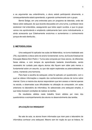 6
e ao argumentar seu entendimento, o aluno estará participando ativamente, e
consequentemente estará aprendendo, e gerando conhecimento com o grupo.
Bernie Dodge, em uma entrevista para um programa de televisão, onde ele
falava sobre webquest, diz que durante discussões em uma turma, o professor deve
esclarecer mal entendidos, assegurando que todos sejam ouvidos, e que no grupo
vamos nos aprofundando e ampliando coletivamente bem como individualmente, e
ainda acrescenta que Coletivamente evoluímos e aumentamos o conhecimento
porque ele está distribuído.
2. METODOLOGIA
Uma webquest foi aplicada nas aulas de Matemática, na turma totalidade seis
(T6), equivalente a oitava série do ensino fundamental, turma, da Escola Estadual de
Educação Básica Dom Pedro I. Turma esta composta por treze alunos, de diferentes
faixas etárias, e com tempos de aprendizado bastante diversificados, sendo
necessário ter cuidado para alguns alunos não fiquem sem obter pelo menos o
fundamental sobre um assunto, ou que não sejam exploradas as potencialidades de
outros, mantendo uma harmonia.
Para fazer a escolha da webquest, antes foi aplicado um questionário, com o
qual se obteve informações a respeito dos conhecimentos prévios da turma sobre
internet. Como a maioria dos alunos responderam que tem acesso a internet apenas
na escola, e observadas suas dificuldades na utilização do computador, em aulas
anteriores no laboratório de informática, foi selecionada uma webquest simples, e
que todos tivessem condições de realizar as tarefas.
Os resultados obtidos neste trabalho foram obtidos por meio dos
questionários e acompanhamento dos alunos no desenvolvimento das tarefas.
APLICAÇÃO DA WEBQUEST
Na sala de aula, os alunos foram informados que iriam para o laboratório de
informática conhecer uma webquest. Mesmo sem ter noção do que se tratava, foi
 