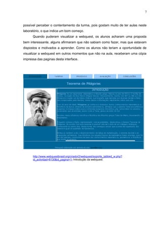 7
possível perceber o contentamento da turma, pois gostam muito de ter aulas neste
laboratório, o que indica um bom começo.
Quando puderam visualizar a webquest, os alunos acharam uma proposta
bem interessante, alguns afirmaram que não sabiam como fazer, mas que estavam
dispostos e motivados a aprender. Como os alunos não teriam a oportunidade de
visualizar a webquest em outros momentos que não na aula, receberam uma cópia
impressa das paginas desta interface.
http://www.webquestbrasil.org/criador2/webquest/soporte_tabbed_w.php?
id_actividad=8130&id_pagina=1- Introdução da webquest.
 