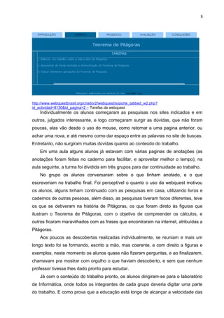 8
http://www.webquestbrasil.org/criador2/webquest/soporte_tabbed_w2.php?
id_actividad=8130&id_pagina=2 – Tarefas da webquest
Individualmente os alunos começaram as pesquisas nos sites indicados e em
outros, julgados interessante, e logo começaram surgir as dúvidas, que não foram
poucas, elas vão desde o uso do mouse, como retornar a uma pagina anterior, ou
achar uma nova, e até mesmo como dar espaço entre as palavras no site de buscas.
Entretanto, não surgiram muitas dúvidas quanto ao conteúdo do trabalho.
Em uma aula alguns alunos já estavam com várias paginas de anotações (as
anotações foram feitas no caderno para facilitar, e aproveitar melhor o tempo), na
aula seguinte, a turma foi dividida em três grupos para dar continuidade ao trabalho.
No grupo os alunos conversaram sobre o que tinham anotado, e o que
escreveriam no trabalho final. Foi perceptível o quanto o uso da webquest motivou
os alunos, alguns tinham continuado com as pesquisas em casa, utilizando livros e
cadernos de outras pessoas, além disso, as pesquisas tiveram focos diferentes, teve
os que se detiveram na história de Pitágoras, os que foram direto às figuras que
ilustram o Teorema de Pitágoras, com o objetivo de compreender os cálculos, e
outros ficaram maravilhados com as frases que encontraram na internet, atribuídas a
Pitágoras.
Aos poucos as descobertas realizadas individualmente, se reuniam e mais um
longo texto foi se formando, escrito a mão, mas coerente, e com direito a figuras e
exemplos, neste momento os alunos quase não fizeram perguntas, e ao finalizarem,
chamavam pra mostrar com orgulho o que haviam descoberto, e sem que nenhum
professor tivesse lhes dado pronto para estudar.
Já com o conteúdo do trabalho pronto, os alunos dirigiram-se para o laboratório
de Informática, onde todos os integrantes de cada grupo deveria digitar uma parte
do trabalho. E como prova que a educação está longe de alcançar a velocidade das
 