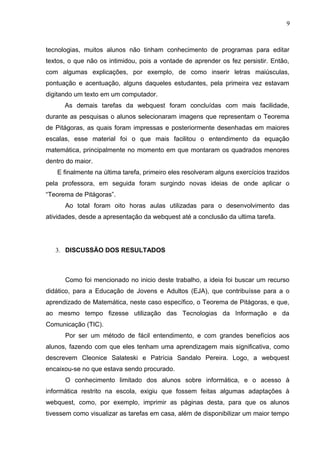 9
tecnologias, muitos alunos não tinham conhecimento de programas para editar
textos, o que não os intimidou, pois a vontade de aprender os fez persistir. Então,
com algumas explicações, por exemplo, de como inserir letras maiúsculas,
pontuação e acentuação, alguns daqueles estudantes, pela primeira vez estavam
digitando um texto em um computador.
As demais tarefas da webquest foram concluídas com mais facilidade,
durante as pesquisas o alunos selecionaram imagens que representam o Teorema
de Pitágoras, as quais foram impressas e posteriormente desenhadas em maiores
escalas, esse material foi o que mais facilitou o entendimento da equação
matemática, principalmente no momento em que montaram os quadrados menores
dentro do maior.
E finalmente na última tarefa, primeiro eles resolveram alguns exercícios trazidos
pela professora, em seguida foram surgindo novas ideias de onde aplicar o
“Teorema de Pitágoras”.
Ao total foram oito horas aulas utilizadas para o desenvolvimento das
atividades, desde a apresentação da webquest até a conclusão da ultima tarefa.
3. DISCUSSÃO DOS RESULTADOS
Como foi mencionado no inicio deste trabalho, a ideia foi buscar um recurso
didático, para a Educação de Jovens e Adultos (EJA), que contribuísse para a o
aprendizado de Matemática, neste caso específico, o Teorema de Pitágoras, e que,
ao mesmo tempo fizesse utilização das Tecnologias da Informação e da
Comunicação (TIC).
Por ser um método de fácil entendimento, e com grandes benefícios aos
alunos, fazendo com que eles tenham uma aprendizagem mais significativa, como
descrevem Cleonice Salateski e Patrícia Sandalo Pereira. Logo, a webquest
encaixou-se no que estava sendo procurado.
O conhecimento limitado dos alunos sobre informática, e o acesso à
informática restrito na escola, exigiu que fossem feitas algumas adaptações à
webquest, como, por exemplo, imprimir as páginas desta, para que os alunos
tivessem como visualizar as tarefas em casa, além de disponibilizar um maior tempo
 