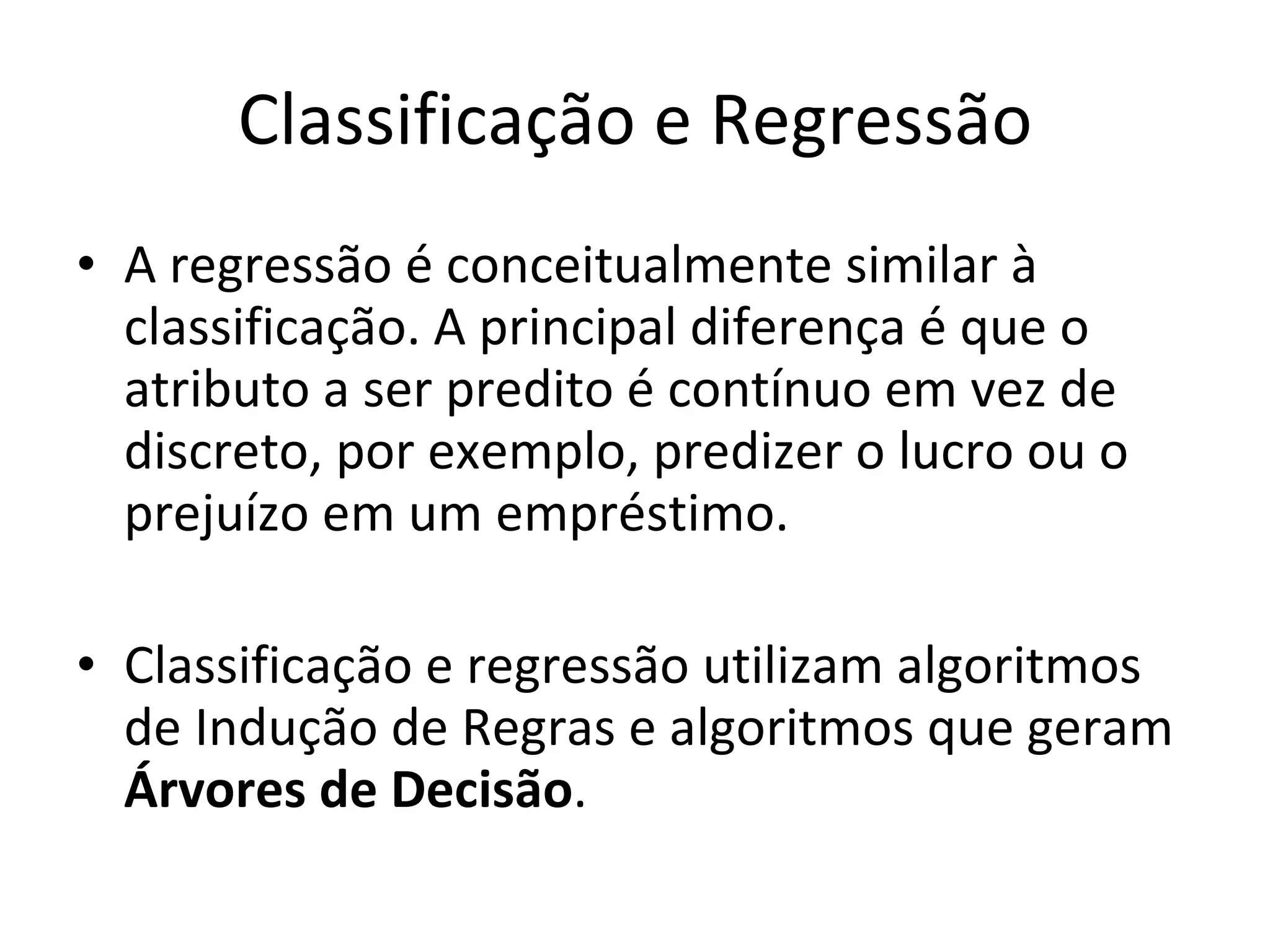 Classificação e Regressão A regressão é conceitualmente similar à classificação. A principal diferença é que o atributo a ser predito é contínuo em vez de discreto, por exemplo, predizer o lucro ou o prejuízo em um empréstimo. Classificação e regressão utilizam algoritmos de Indução de Regras e algoritmos que geram  Árvores de Decisão .  