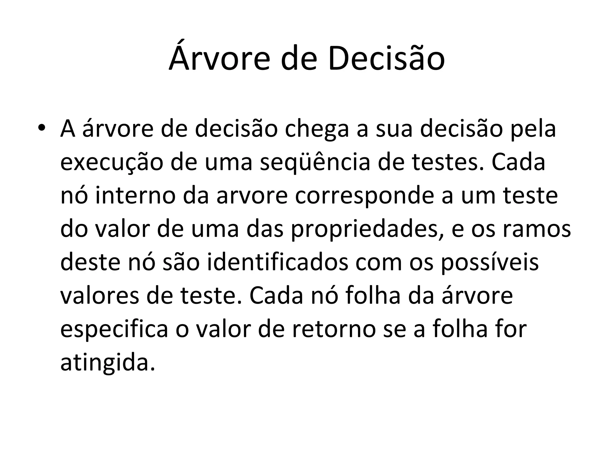 Árvore de Decisão A árvore de decisão chega a sua decisão pela execução de uma seqüência de testes. Cada nó interno da arvore corresponde a um teste do valor de uma das propriedades, e os ramos deste nó são identificados com os possíveis valores de teste. Cada nó folha da árvore especifica o valor de retorno se a folha for atingida. 