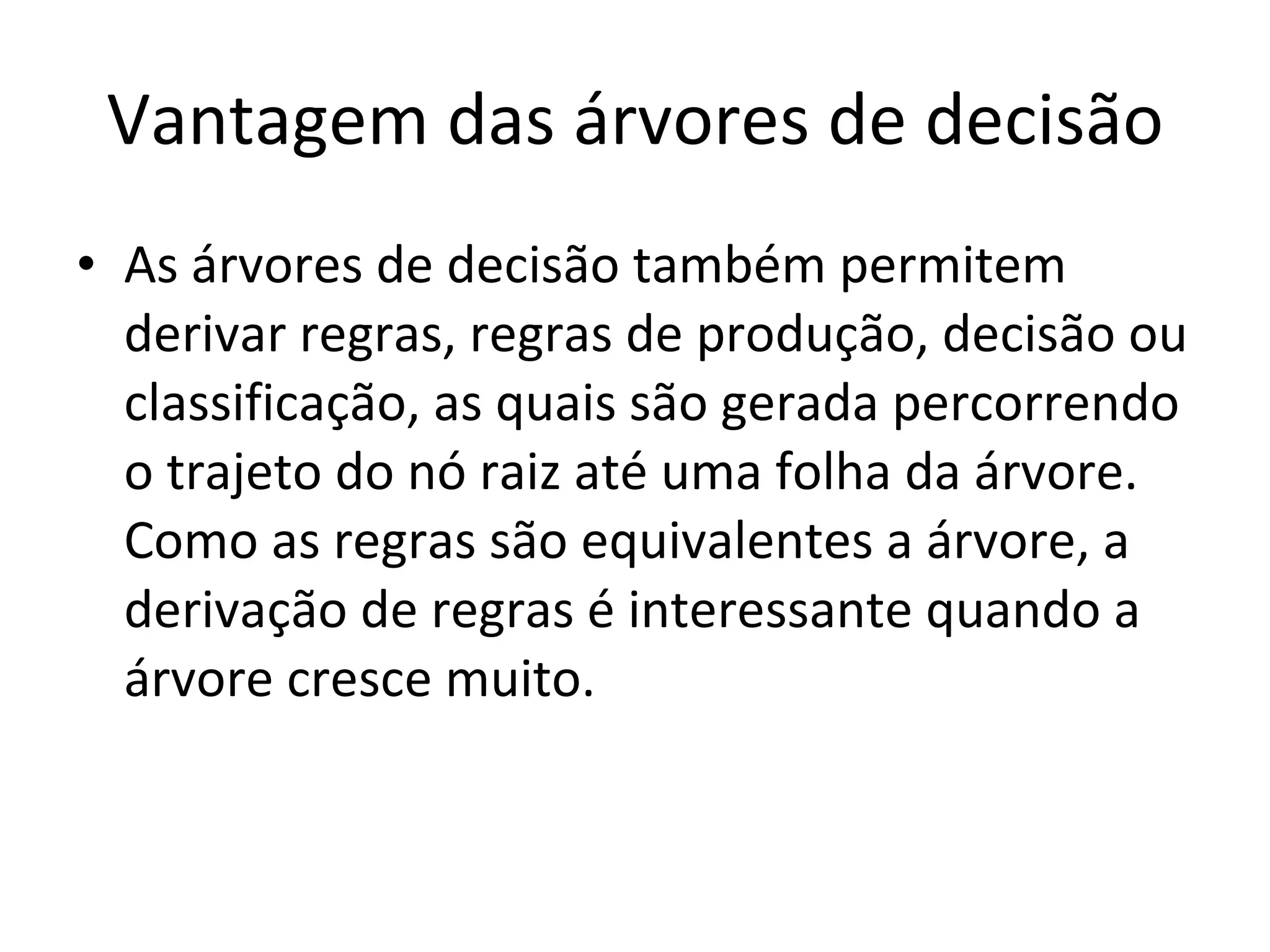 Vantagem das árvores de decisão As árvores de decisão também permitem derivar regras, regras de produção, decisão ou classificação, as quais são gerada percorrendo o trajeto do nó raiz até uma folha da árvore. Como as regras são equivalentes a árvore, a derivação de regras é interessante quando a árvore cresce muito. 