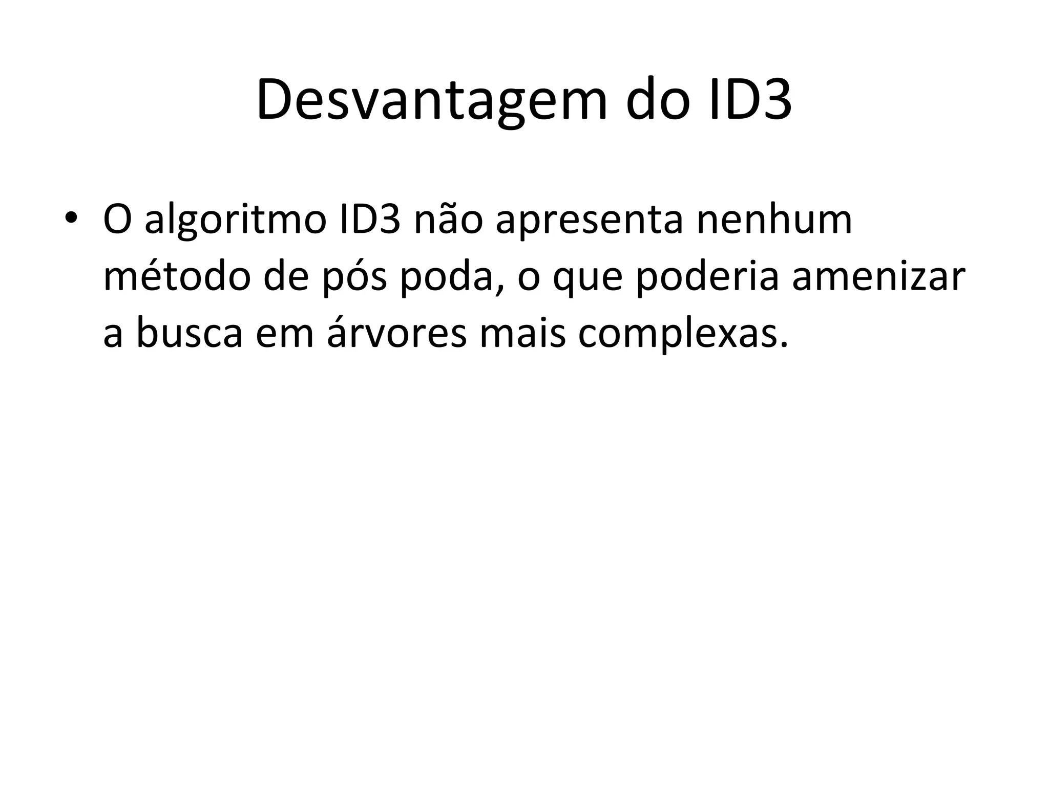 Desvantagem do ID3 O algoritmo ID3 não apresenta nenhum método de pós poda, o que poderia amenizar a busca em árvores mais complexas. 